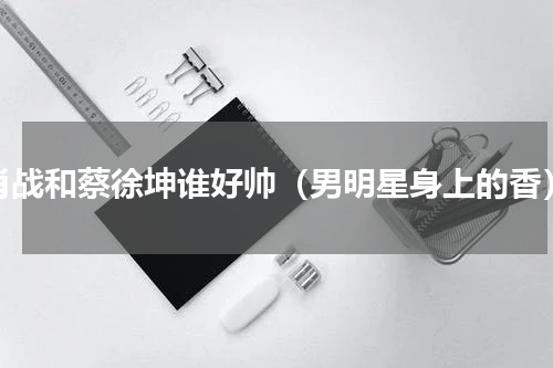 肖战和蔡徐坤谁好帅（男明星身上的香）