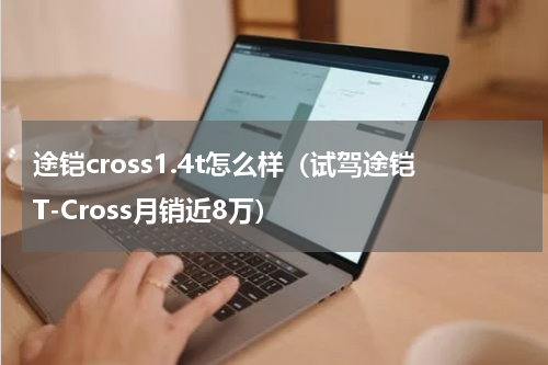 途铠cross1.4t怎么样（试驾途铠T-Cross月销近8万）