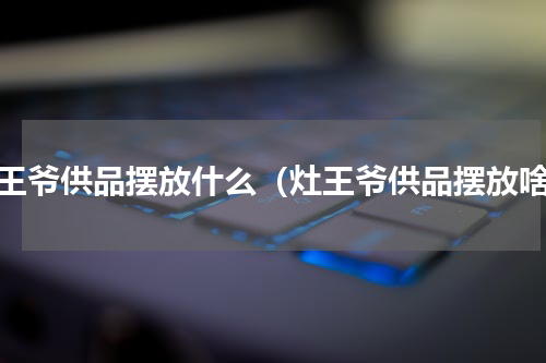灶王爷供品摆放什么（灶王爷供品摆放啥）