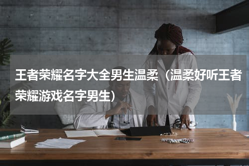 王者荣耀名字大全男生温柔（温柔好听王者荣耀游戏名字男生）