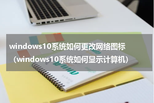 windows10系统如何更改网络图标（windows10系统如何显示计算机）