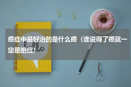 癌症中最好治的是什么癌（谁说得了癌就一定是绝症）