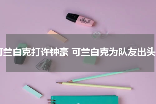 可兰白克打许钟豪 可兰白克为队友出头