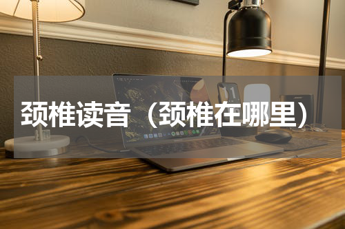 颈椎读音（颈椎在哪里）