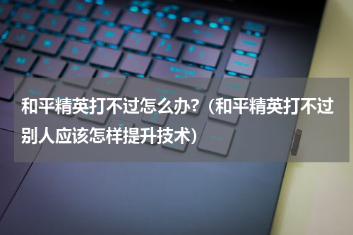 和平精英打不过怎么办?（和平精英打不过别人应该怎样提升技术）