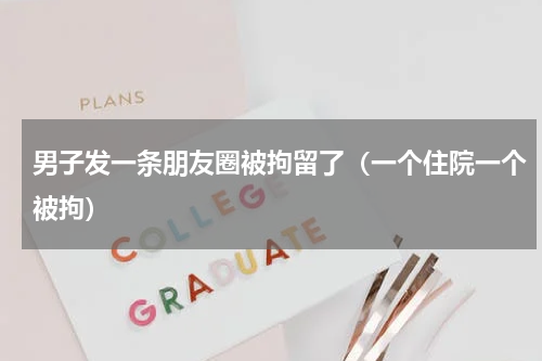男子发一条朋友圈被拘留了（一个住院一个被拘）