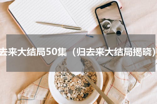 归去来大结局50集（归去来大结局揭晓）