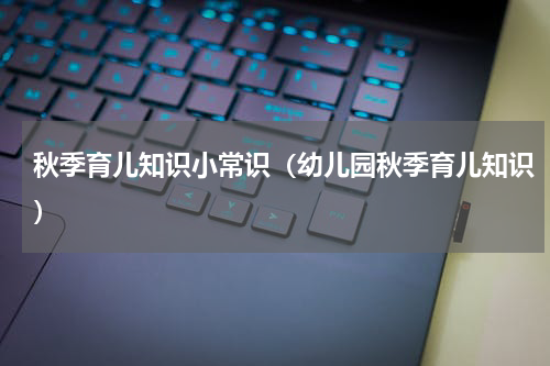 秋季育儿知识小常识（幼儿园秋季育儿知识）