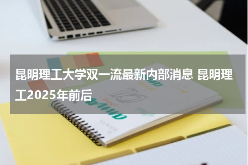 昆明理工大学双一流最新内部消息 昆明理工2025年前后