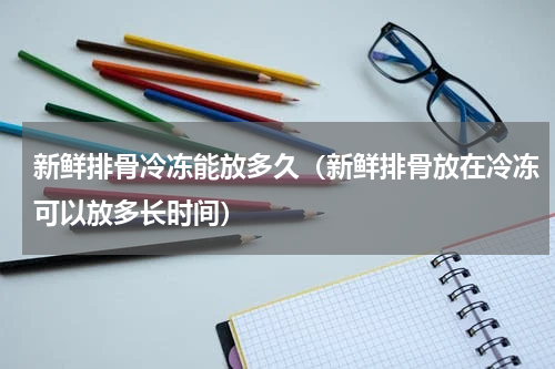 新鲜排骨冷冻能放多久（新鲜排骨放在冷冻可以放多长时间）