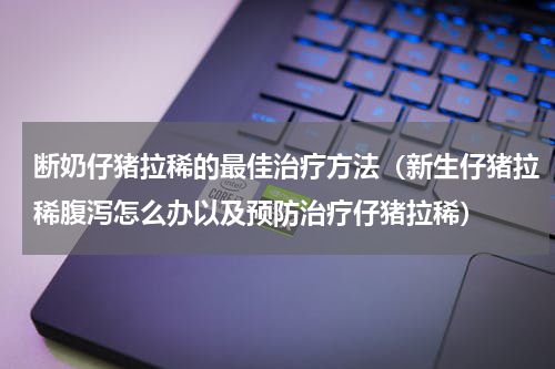 断奶仔猪拉稀的最佳治疗方法（新生仔猪拉稀腹泻怎么办以及预防治疗仔猪拉稀）