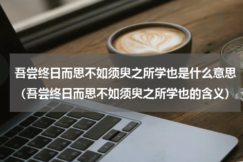 吾尝终日而思不如须臾之所学也是什么意思（吾尝终日而思不如须臾之所学也的含义）