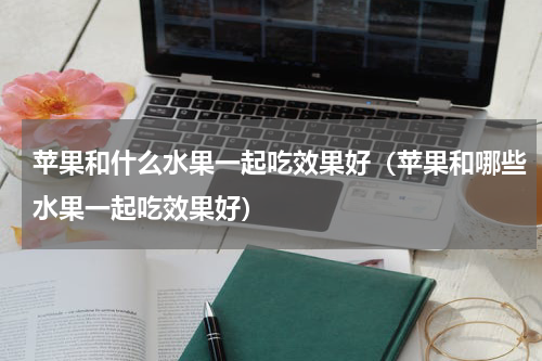 苹果和什么水果一起吃效果好（苹果和哪些水果一起吃效果好）
