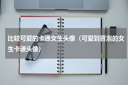 比较可爱的卡通女生头像（可爱到冒泡的女生卡通头像）