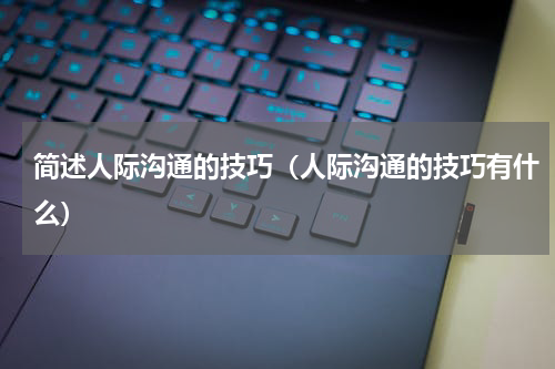 简述人际沟通的技巧（人际沟通的技巧有什么）