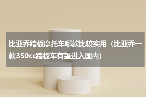 比亚乔踏板摩托车哪款比较实用（比亚乔一款350cc踏板车有望进入国内）