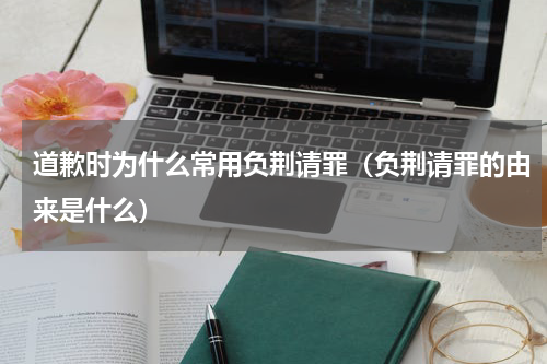 道歉时为什么常用负荆请罪（负荆请罪的由来是什么）