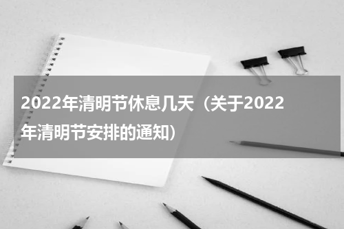 2022年清明节休息几天（关于2022年清明节安排的通知）