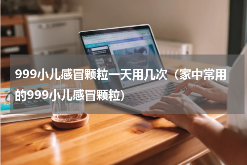 999小儿感冒颗粒一天用几次（家中常用的999小儿感冒颗粒）