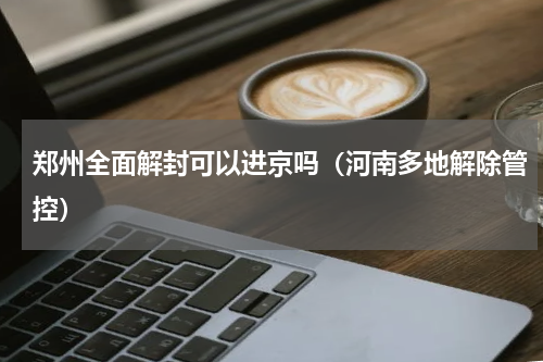 郑州全面解封可以进京吗（河南多地解除管控）