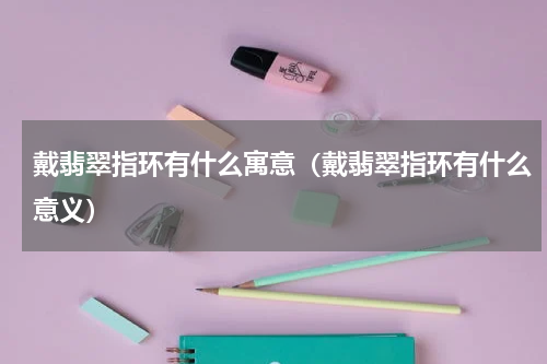 戴翡翠指环有什么寓意（戴翡翠指环有什么意义）