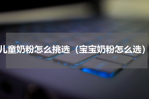 儿童奶粉怎么挑选（宝宝奶粉怎么选）