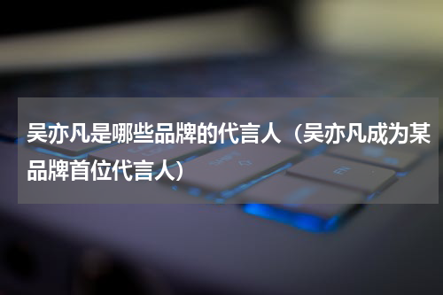 吴亦凡是哪些品牌的代言人（吴亦凡成为某品牌首位代言人）