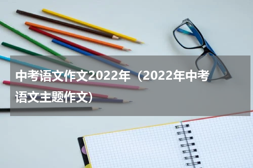 中考语文作文2022年（2022年中考语文主题作文）