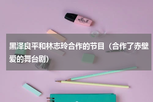 黑泽良平和林志玲合作的节目（合作了赤壁爱的舞台剧）
