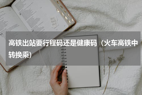高铁出站要行程码还是健康码（火车高铁中转换乘）