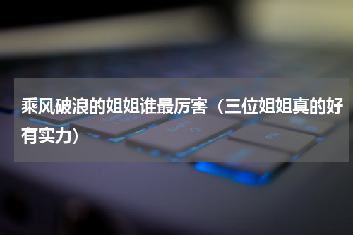 乘风破浪的姐姐谁最厉害（三位姐姐真的好有实力）