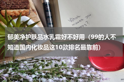 郁美净护肤品水乳霜好不好用（99的人不知道国内化妆品这10款排名最靠前）