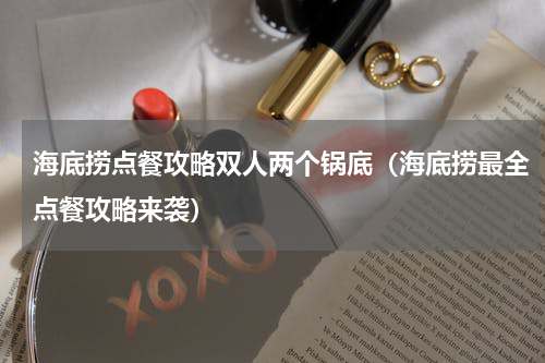 海底捞点餐攻略双人两个锅底（海底捞最全点餐攻略来袭）