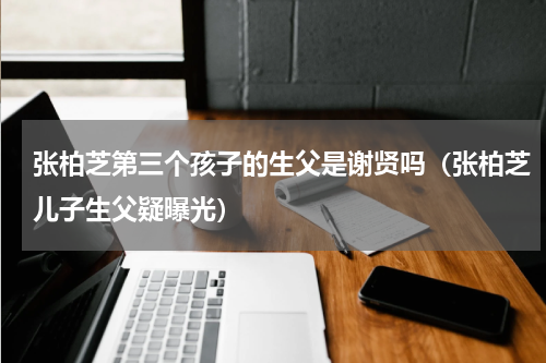 张柏芝第三个孩子的生父是谢贤吗（张柏芝儿子生父疑曝光）