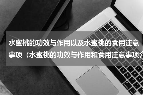 水蜜桃的功效与作用以及水蜜桃的食用注意事项（水蜜桃的功效与作用和食用注意事项介绍）