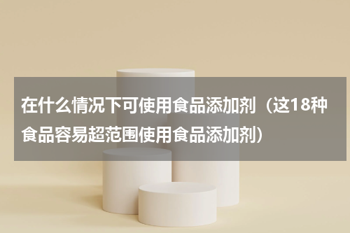 在什么情况下可使用食品添加剂（这18种食品容易超范围使用食品添加剂）