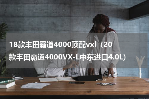 18款丰田霸道4000顶配vxl（20款丰田霸道4000VX-L中东进口4.0L）