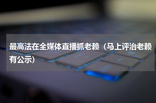 最高法在全媒体直播抓老赖（马上评治老赖有公示）