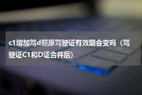 c1增加驾d照原驾驶证有效期会变吗（驾驶证C1和D证合并后）