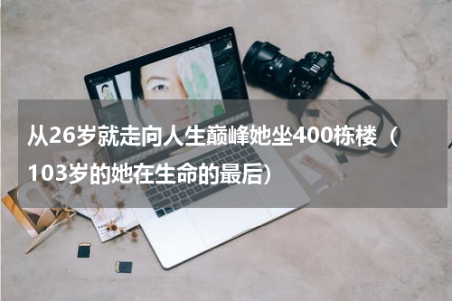 从26岁就走向人生巅峰她坐400栋楼（103岁的她在生命的最后）