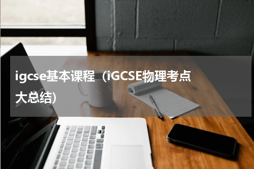igcse基本课程（iGCSE物理考点大总结）
