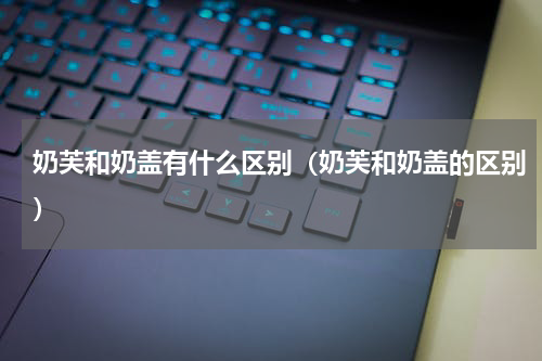 奶芙和奶盖有什么区别（奶芙和奶盖的区别）