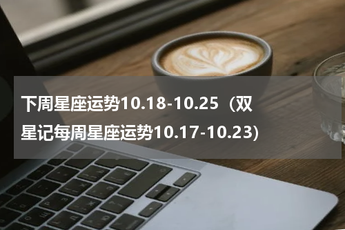下周星座运势10.18-10.25（双星记每周星座运势10.17-10.23）