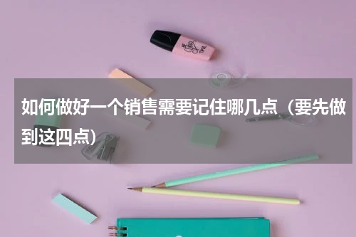 如何做好一个销售需要记住哪几点（要先做到这四点）