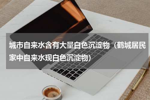 城市自来水含有大量白色沉淀物（鹤城居民家中自来水现白色沉淀物）
