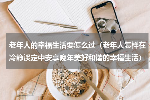 老年人的幸福生活要怎么过（老年人怎样在冷静淡定中安享晚年美好和谐的幸福生活）