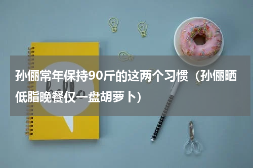 孙俪常年保持90斤的这两个习惯（孙俪晒低脂晚餐仅一盘胡萝卜）