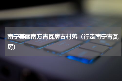 南宁美丽南方青瓦房古村落（行走南宁青瓦房）