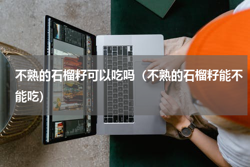 不熟的石榴籽可以吃吗（不熟的石榴籽能不能吃）