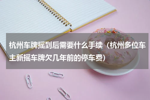 杭州车牌摇到后需要什么手续（杭州多位车主新摇车牌欠几年前的停车费）